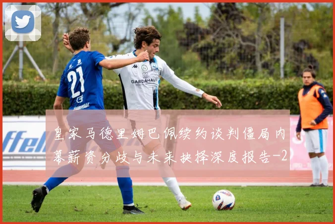 皇家马德里姆巴佩续约谈判僵局内幕薪资分歧与未来抉择深度报告