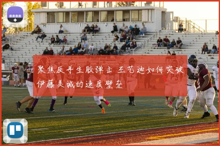 聚焦反手生胶弹击 王艺迪如何突破伊藤美诚的速度壁垒