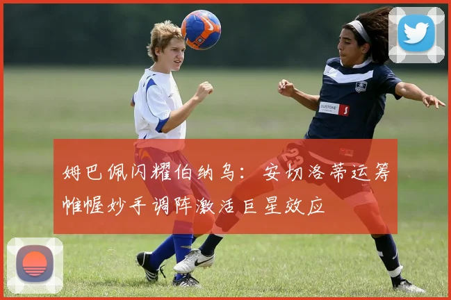 姆巴佩闪耀伯纳乌：安切洛蒂运筹帷幄妙手调阵激活巨星效应