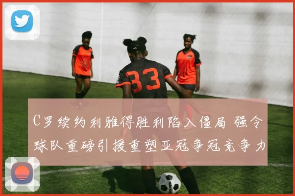 C罗续约利雅得胜利陷入僵局 强令球队重磅引援重塑亚冠争冠竞争力