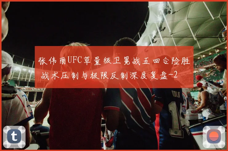 张伟丽UFC草量级卫冕战五回合险胜 战术压制与极限反制深度复盘