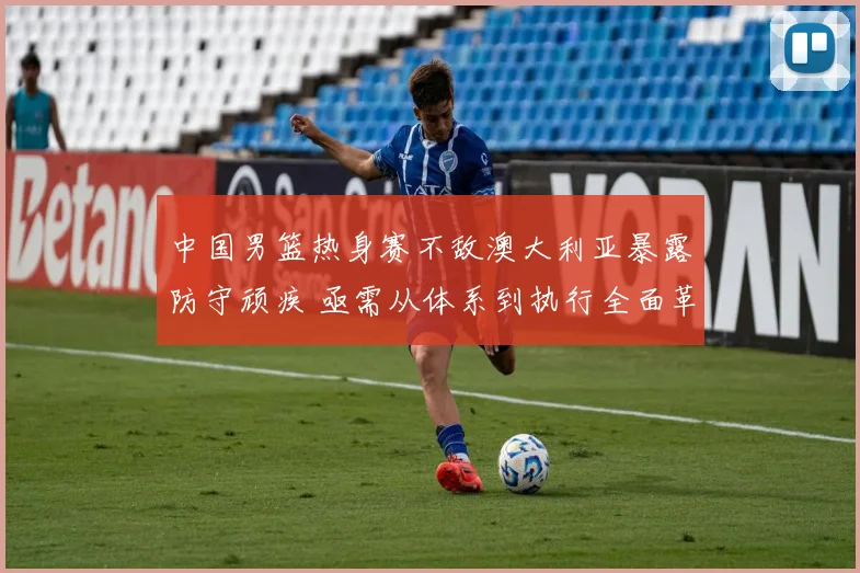 中国男篮热身赛不敌澳大利亚暴露防守顽疾 亟需从体系到执行全面革新