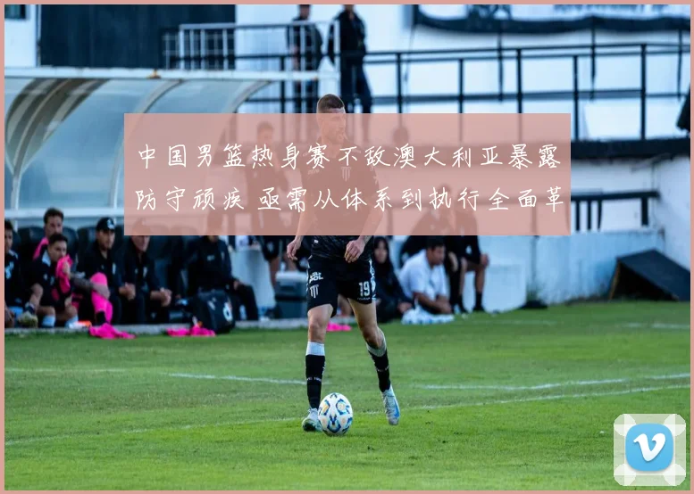 中国男篮热身赛不敌澳大利亚暴露防守顽疾 亟需从体系到执行全面革新
