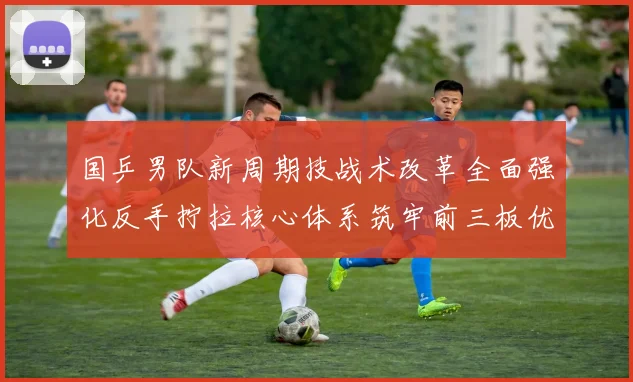 国乒男队新周期技战术改革全面强化反手拧拉核心体系筑牢前三板优势
