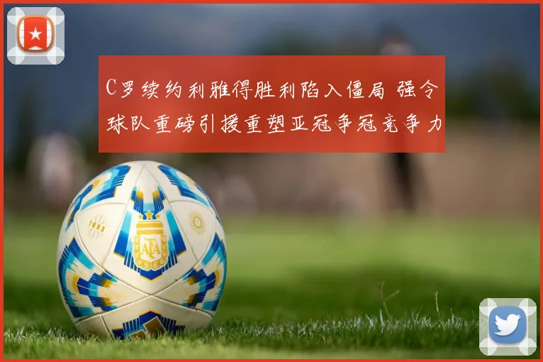C罗续约利雅得胜利陷入僵局 强令球队重磅引援重塑亚冠争冠竞争力