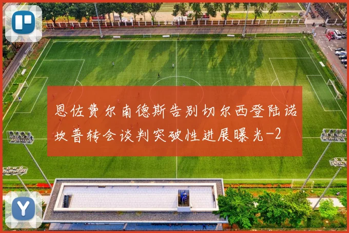 恩佐费尔南德斯告别切尔西登陆诺坎普转会谈判突破性进展曝光