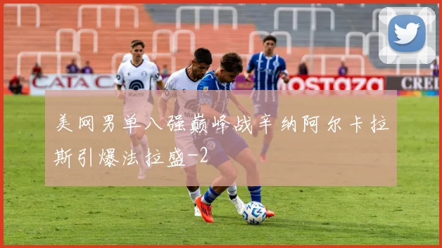 美网男单八强巅峰战辛纳阿尔卡拉斯引爆法拉盛