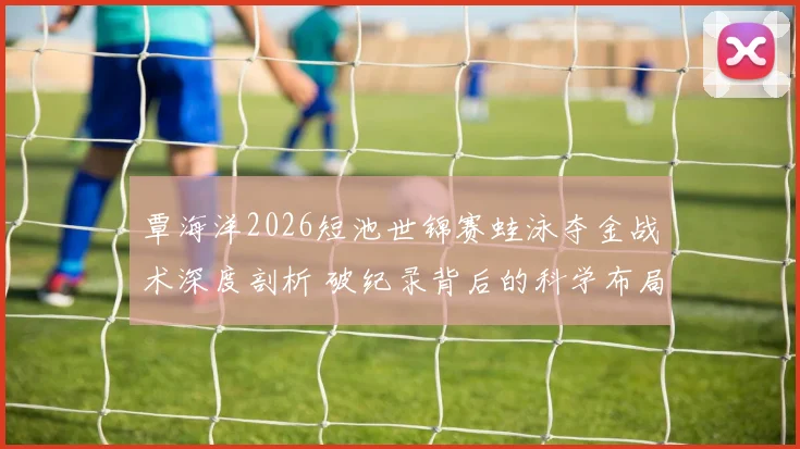 覃海洋2026短池世锦赛蛙泳夺金战术深度剖析 破纪录背后的科学布局
