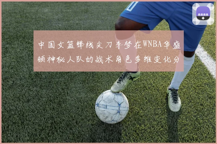 中国女篮锋线尖刀李梦在WNBA华盛顿神秘人队的战术角色多维变化分析