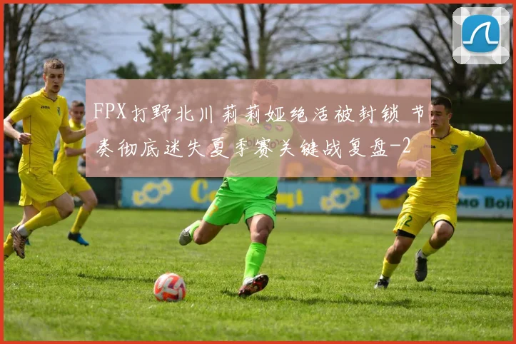 FPX打野北川莉莉娅绝活被封锁 节奏彻底迷失夏季赛关键战复盘