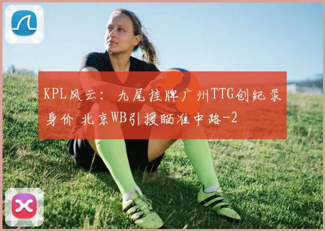 KPL风云：九尾挂牌广州TTG创纪录身价 北京WB引援瞄准中路