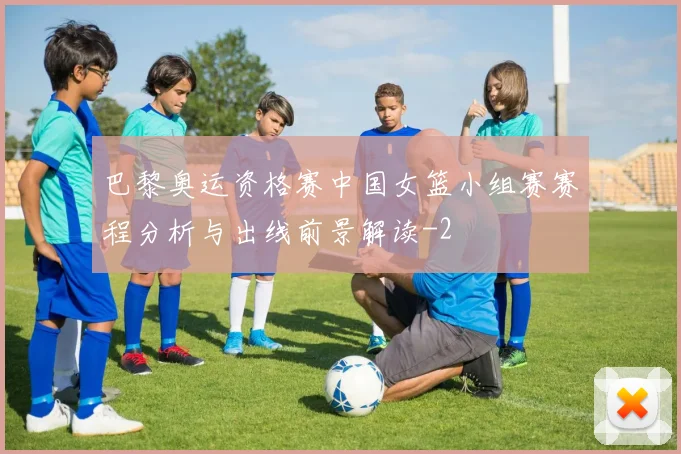 巴黎奥运资格赛中国女篮小组赛赛程分析与出线前景解读