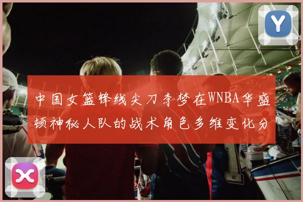 中国女篮锋线尖刀李梦在WNBA华盛顿神秘人队的战术角色多维变化分析