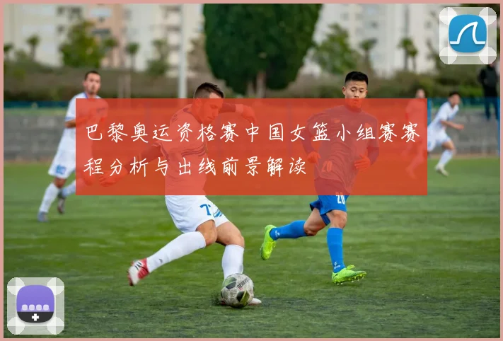 巴黎奥运资格赛中国女篮小组赛赛程分析与出线前景解读