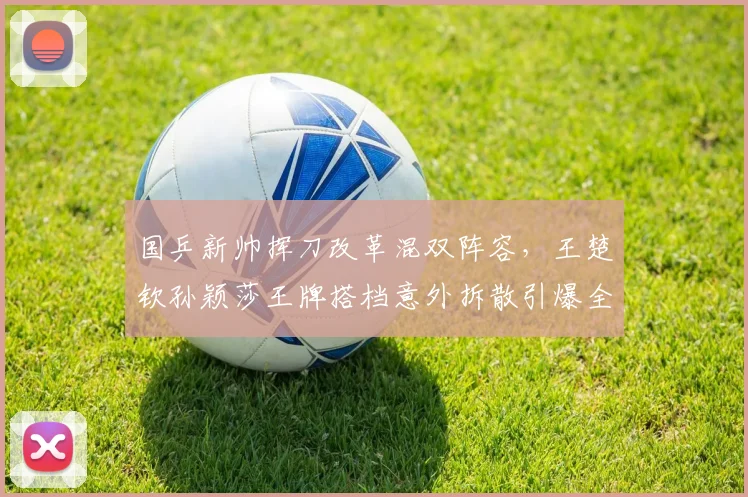 国乒新帅挥刀改革混双阵容，王楚钦孙颖莎王牌搭档意外拆散引爆全网热议