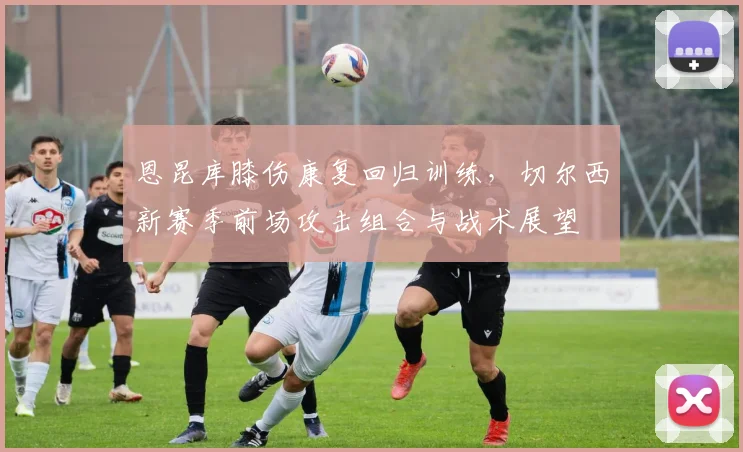 恩昆库膝伤康复回归训练，切尔西新赛季前场攻击组合与战术展望
