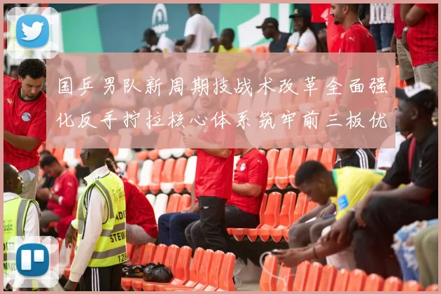 国乒男队新周期技战术改革全面强化反手拧拉核心体系筑牢前三板优势