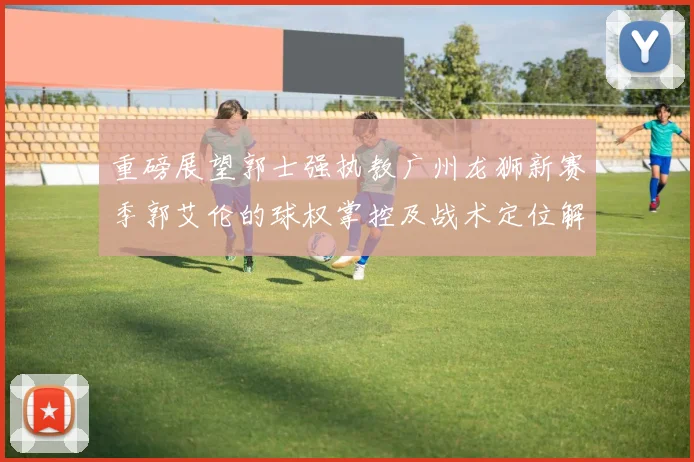 重磅展望郭士强执教广州龙狮新赛季郭艾伦的球权掌控及战术定位解析