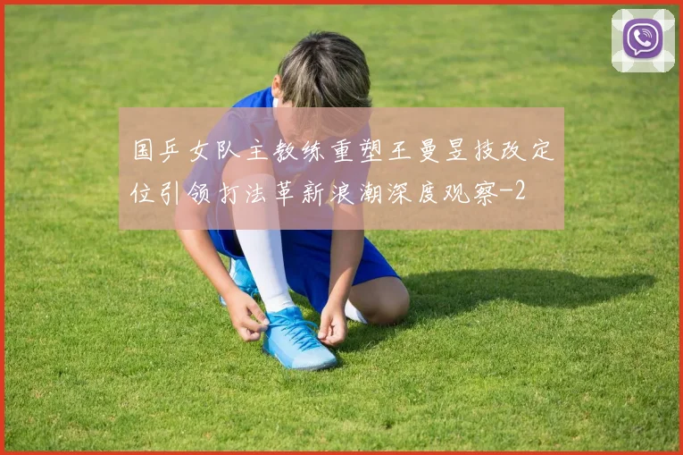 国乒女队主教练重塑王曼昱技改定位引领打法革新浪潮深度观察